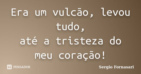 Era um vulcão, levou tudo, até a tristeza do meu coração!... Frase de Sergio Fornasari.