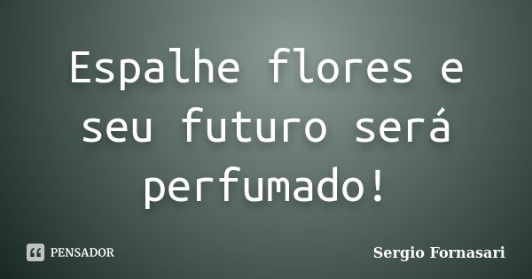 Espalhe flores e seu futuro será perfumado!... Frase de Sergio Fornasari.