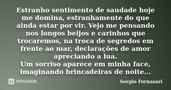 Estranho sentimento de saudade hoje me domina, estranhamente do que ainda estar por vir. Vejo me pensando nos longos beijos e carinhos que trocaremos, na troca ... Frase de Sergio Fornasari.