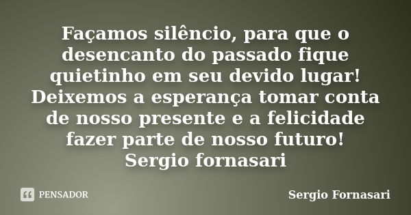 Façamos silêncio, para que o desencanto do passado fique quietinho em seu devido lugar! Deixemos a esperança tomar conta de nosso presente e a felicidade fazer ... Frase de Sergio Fornasari.