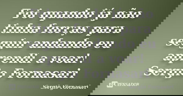 Foi quando já não tinha forças para seguir andando eu aprendi a voar! Sergio Fornasari... Frase de Sergio Fornasari.