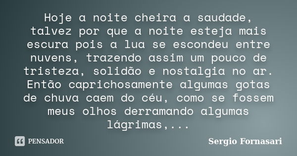 Hoje a noite cheira a saudade, talvez por que a noite esteja mais escura pois a lua se escondeu entre nuvens, trazendo assim um pouco de tristeza, solidão e nos... Frase de Sergio Fornasari.