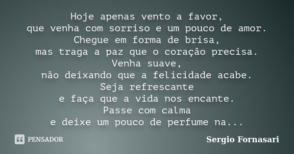 Hoje apenas vento a favor, que venha com sorriso e um pouco de amor. Chegue em forma de brisa, mas traga a paz que o coração precisa. Venha suave, não deixando ... Frase de Sergio Fornasari.