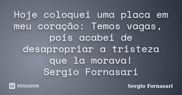 Hoje coloquei uma placa em meu coração: Temos vagas, pois acabei de desapropriar a tristeza que la morava! Sergio Fornasari... Frase de Sergio Fornasari.