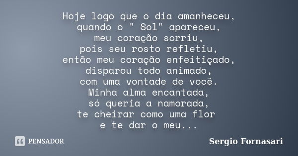 Hoje logo que o dia amanheceu, quando o " Sol" apareceu, meu coração sorriu, pois seu rosto refletiu, então meu coração enfeitiçado, disparou todo ani... Frase de Sergio Fornasari.