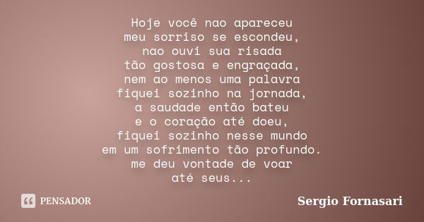 Hoje você nao apareceu meu sorriso se escondeu, nao ouvi sua risada tão gostosa e engraçada, nem ao menos uma palavra fiquei sozinho na jornada, a saudade então... Frase de Sergio Fornasari.