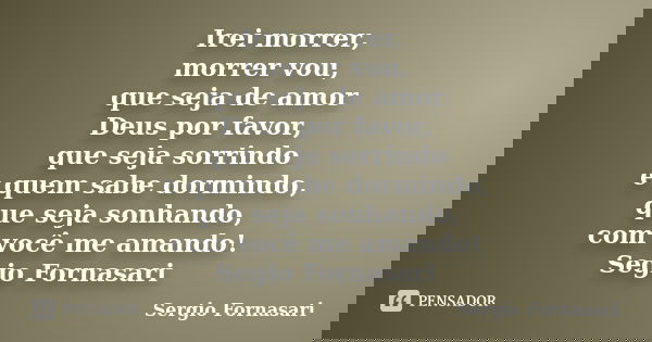 Irei morrer, morrer vou, que seja de amor Deus por favor, que seja sorrindo e quem sabe dormindo, que seja sonhando, com você me amando! Segio Fornasari... Frase de Sergio Fornasari.