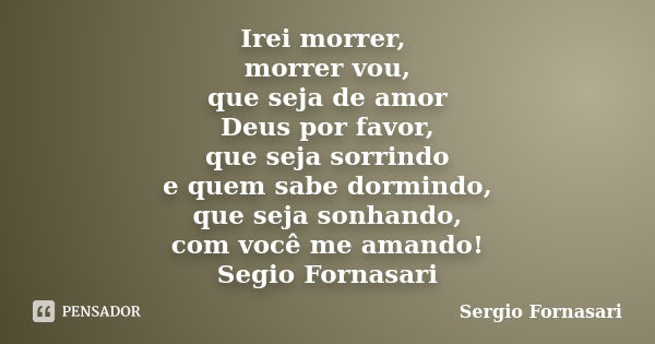 Irei morrer, morrer vou, que seja de amor Deus por favor, que seja sorrindo e quem sabe dormindo, que seja sonhando, com você me amando! Segio Fornasari... Frase de Sergio Fornasari.