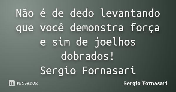 Não é de dedo levantando que você demonstra força e sim de joelhos dobrados! Sergio Fornasari... Frase de Sergio Fornasari.