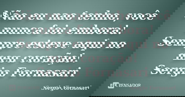 Não eu nao tenho, você nunca foi embora! Sempre esteve aqui no meu coração! Sergio Fornasari... Frase de Sergio Fornasari.