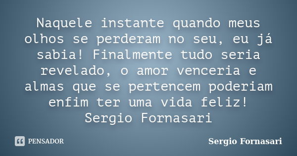 Naquele instante quando meus olhos se perderam no seu, eu já sabia! Finalmente tudo seria revelado, o amor venceria e almas que se pertencem poderiam enfim ter ... Frase de Sergio Fornasari.