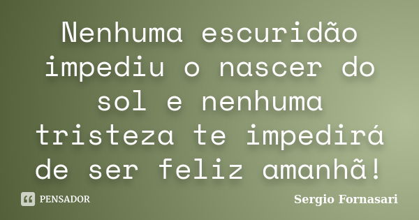 Nenhuma escuridão impediu o nascer do sol e nenhuma tristeza te impedirá de ser feliz amanhã!... Frase de Sergio Fornasari.