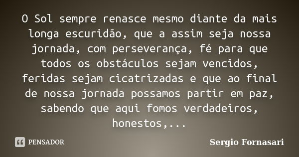 O Sol sempre renasce mesmo diante da mais longa escuridão, que a assim seja nossa jornada, com perseverança, fé para que todos os obstáculos sejam vencidos, fer... Frase de Sergio Fornasari.