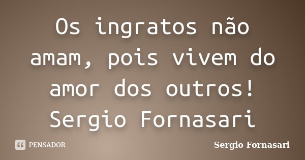 Os ingratos não amam, pois vivem do amor dos outros! Sergio Fornasari... Frase de Sergio Fornasari.
