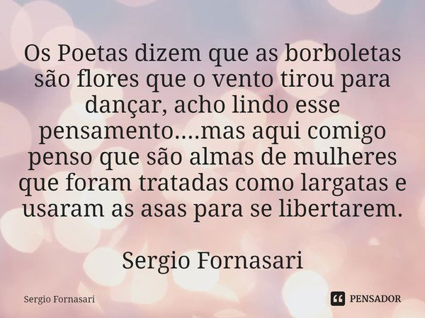 ⁠Os Poetas dizem que as borboletas são flores que o vento tirou para dançar, acho lindo esse pensamento....mas aqui comigo penso que são almas de mulheres que f... Frase de Sergio Fornasari.