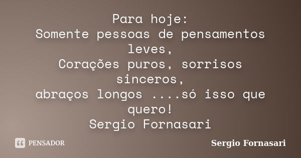 Para hoje: Somente pessoas de pensamentos leves, Corações puros, sorrisos sinceros, abraços longos ....só isso que quero! Sergio Fornasari... Frase de Sergio Fornasari.