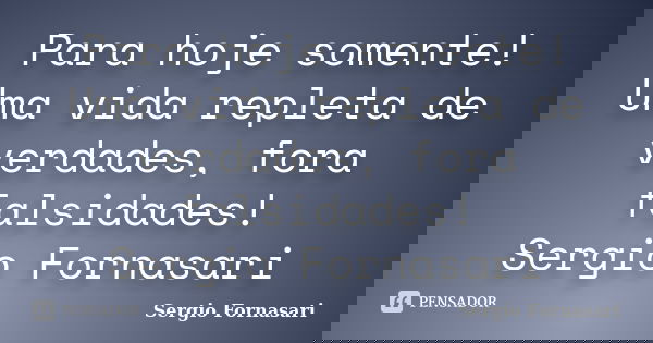 Para hoje somente! Uma vida repleta de verdades, fora falsidades! Sergio Fornasari... Frase de Sergio Fornasari.