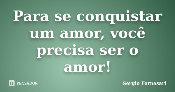 Para se conquistar um amor, você precisa ser o amor!... Frase de Sergio Fornasari.