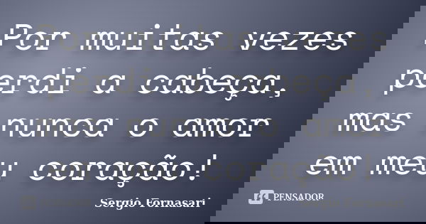 Por muitas vezes perdi a cabeça, mas nunca o amor em meu coração!... Frase de Sergio Fornasari.
