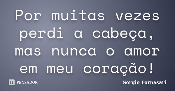 Por muitas vezes perdi a cabeça, mas nunca o amor em meu coração!... Frase de Sergio Fornasari.