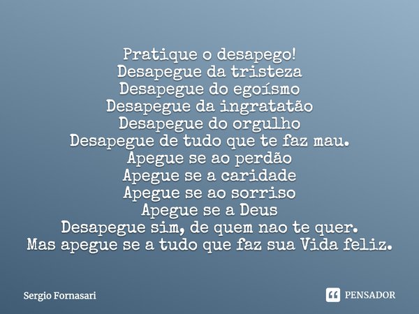 Pratique o desapego! Desapegue da tristeza Desapegue do egoísmo Desapegue da ingratatão Desapegue do orgulho Desapegue de tudo que te faz mau. Apegue se ao perd... Frase de Sergio Fornasari.