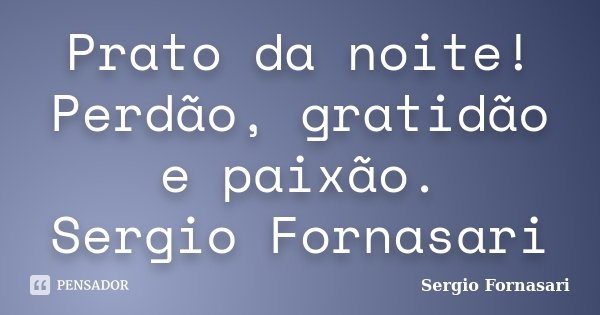Prato da noite! Perdão, gratidão e paixão. Sergio Fornasari... Frase de Sergio Fornasari.