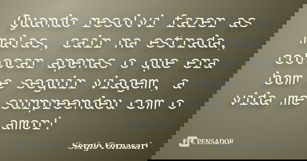 Quando resolvi fazer as malas, cair na estrada, colocar apenas o que era bom e seguir viagem, a vida me surpreendeu com o amor!... Frase de Sergio Fornasari.