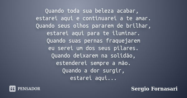 Quando toda sua beleza acabar, estarei aqui e continuarei a te amar. Quando seus olhos pararem de brilhar, estarei aqui para te iluminar. Quando suas pernas fra... Frase de Sergio Fornasari.