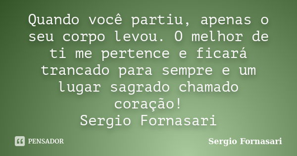 Quando você partiu, apenas o seu corpo levou. O melhor de ti me pertence e ficará trancado para sempre e um lugar sagrado chamado coração! Sergio Fornasari... Frase de Sergio Fornasari.