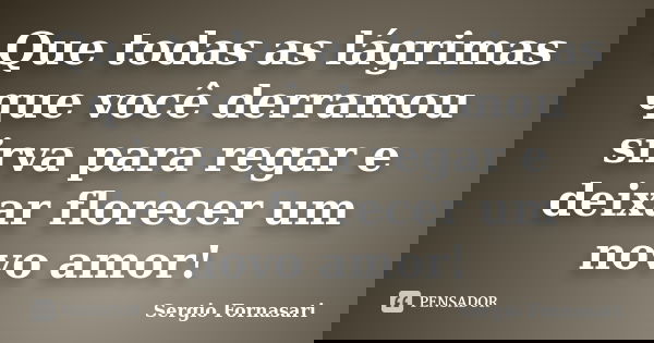 Que todas as lágrimas que você derramou sirva para regar e deixar florecer um novo amor!... Frase de Sergio Fornasari.