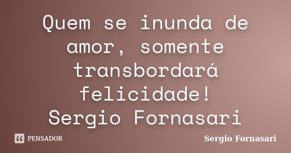 Quem se inunda de amor, somente transbordará felicidade! Sergio Fornasari... Frase de Sergio Fornasari.