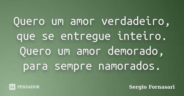 Quero um amor verdadeiro, que se entregue inteiro. Quero um amor demorado, para sempre namorados.... Frase de Sergio Fornasari.
