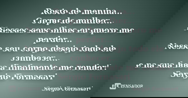 Rosto de menina... Corpo de mulher... Nesses seus olhos eu quero me perder... Nesse seu corpo desejo todo ele conhecer... e na sua boca finalmente me render! Se... Frase de Sergio Fornasari.