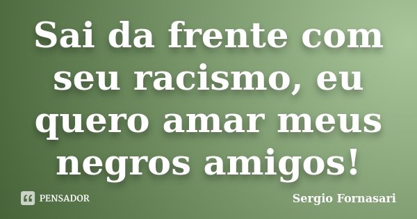 Sai da frente com seu racismo, eu quero amar meus negros amigos!... Frase de Sergio Fornasari.