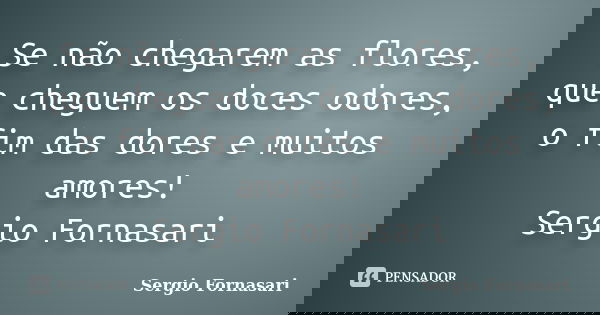 Se não chegarem as flores, que cheguem os doces odores, o fim das dores e muitos amores! Sergio Fornasari... Frase de Sergio Fornasari.