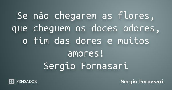 Se não chegarem as flores, que cheguem os doces odores, o fim das dores e muitos amores! Sergio Fornasari... Frase de Sergio Fornasari.