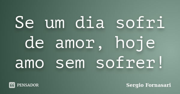 Se um dia sofri de amor, hoje amo sem sofrer!... Frase de Sergio Fornasari.