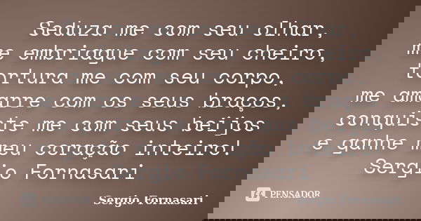 Seduza me com seu olhar, me embriague com seu cheiro, tortura me com seu corpo, me amarre com os seus braços, conquiste me com seus beijos e ganhe meu coração i... Frase de Sergio Fornasari.