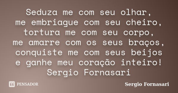 Seduza me com seu olhar, me embriague com seu cheiro, tortura me com seu corpo, me amarre com os seus braços, conquiste me com seus beijos e ganhe meu coração i... Frase de Sergio Fornasari.