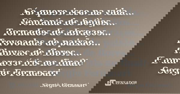 Só quero isso na vida... Ventania de beijos... Tornados de abraços... Trovoadas de paixão... Chuvas de flores... E um arco íris no final! Sergio Fornasari... Frase de Sergio Fornasari.