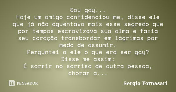 Sou gay... Hoje um amigo confidenciou me, disse ele que já não aguentava mais esse segredo que por tempos escravizava sua alma e fazia seu coração transbordar e... Frase de Sergio Fornasari.