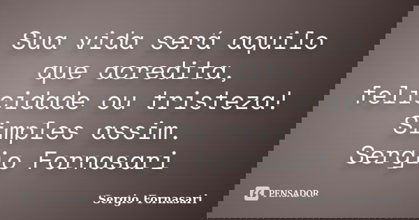 Sua vida será aquilo que acredita, felicidade ou tristeza! Simples assim. Sergio Fornasari... Frase de Sergio Fornasari.