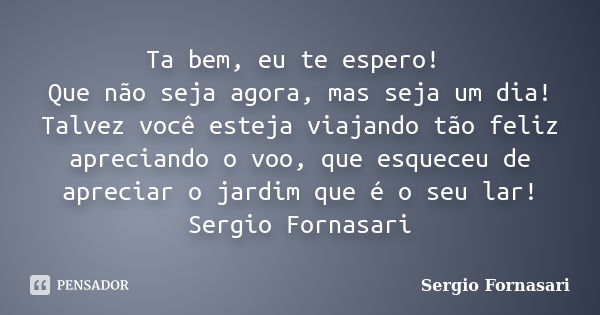 Ta bem, eu te espero! Que não seja agora, mas seja um dia! Talvez você esteja viajando tão feliz apreciando o voo, que esqueceu de apreciar o jardim que é o seu... Frase de Sergio Fornasari.