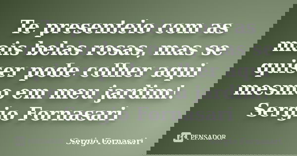 Te presenteio com as mais belas rosas, mas se quiser pode colher aqui mesmo em meu jardim! Sergio Fornasari... Frase de Sergio Fornasari.