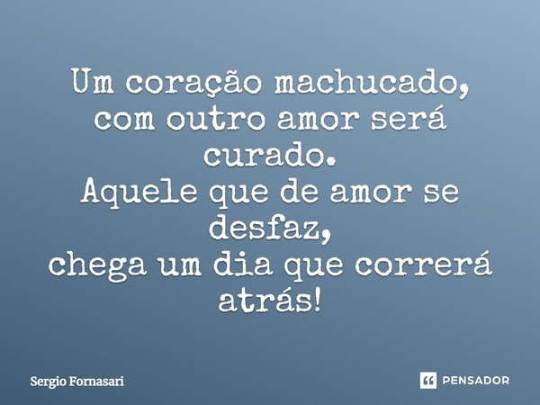 Um coração machucado, com outro amor será curado. Aquele que de amor se desfaz, chega um dia que correrá atrás!... Frase de Sergio Fornasari.