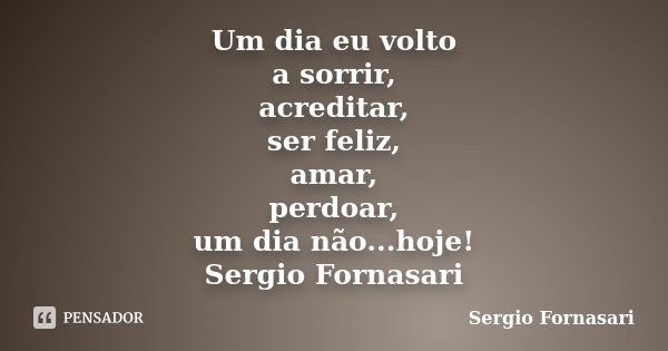 Um dia eu volto a sorrir, acreditar, ser feliz, amar, perdoar, um dia não...hoje! Sergio Fornasari... Frase de Sergio Fornasari.