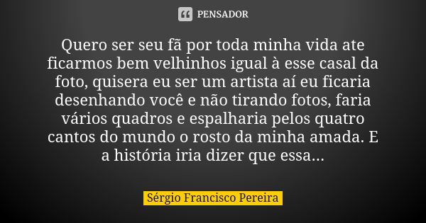 Quero ser seu fã por toda minha vida ate ficarmos bem velhinhos igual à esse casal da foto, quisera eu ser um artista aí eu ficaria desenhando você e não tirand... Frase de Sergio Francisco Pereira.