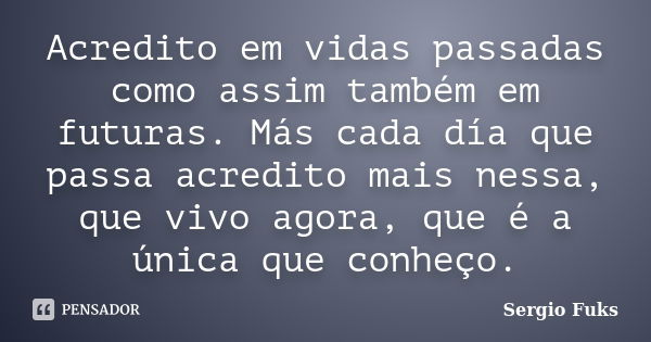 Acredito em vidas passadas como assim também em futuras. Más cada día que passa acredito mais nessa, que vivo agora, que é a única que conheço.... Frase de Sergio Fuks.