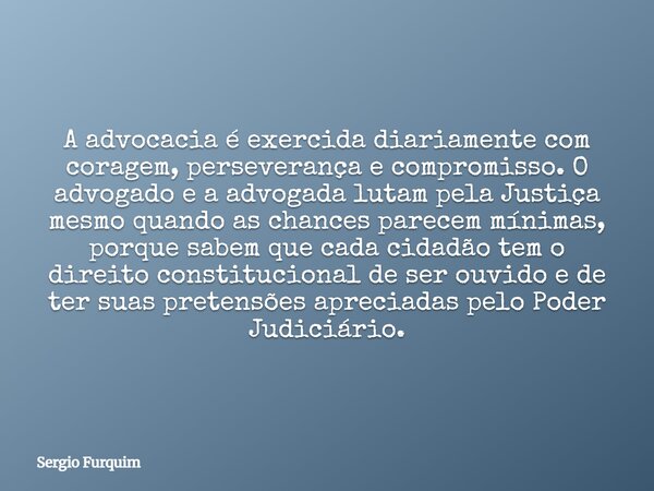 A advocacia é exercida diariamente com coragem, perseverança e compromisso. O advogado e a advogada lutam pela Justiça mesmo quando as chances parecem mínimas, ... Frase de Sergio Furquim.