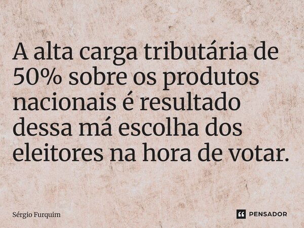 ⁠A alta carga tributária de 50% sobre os produtos nacionais é resultado dessa má escolha dos eleitores na hora de votar.... Frase de Sergio Furquim.